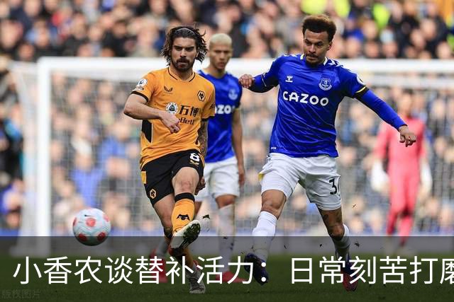 小香农谈替补活力：日常刻苦打磨 时刻做好登场准备